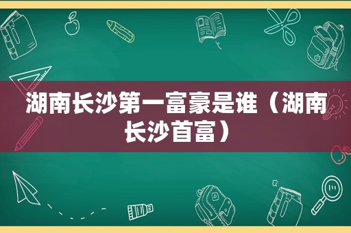湖南长沙第一富豪是谁（湖南长沙首富）