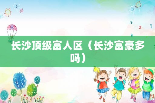 长沙顶级富人区（长沙富豪多吗）