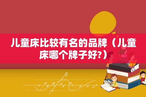 儿童床比较有名的品牌（儿童床哪个牌子好?）