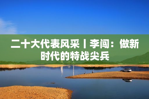 二十大代表风采丨李闯：做新时代的特战尖兵