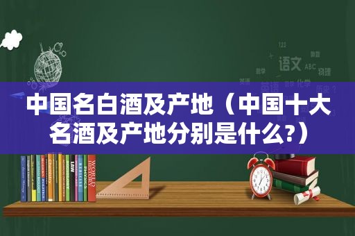 中国名白酒及产地（中国十大名酒及产地分别是什么?）