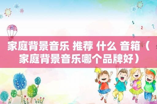 家庭背景音乐 推荐 什么 音箱（家庭背景音乐哪个品牌好）