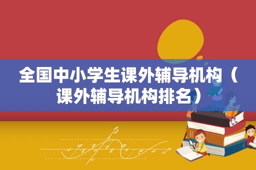全国中小学生课外辅导机构（课外辅导机构排名）