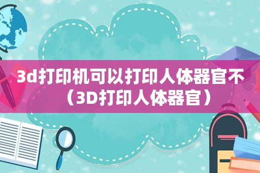 3d打印机可以打印人体器官不（3D打印人体器官）