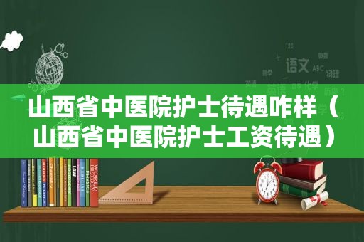 山西省中医院护士待遇咋样（山西省中医院护士工资待遇）