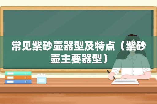 常见紫砂壶器型及特点（紫砂壶主要器型）