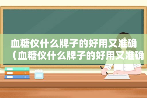 血糖仪什么牌子的好用又准确（血糖仪什么牌子的好用又准确 最准确）