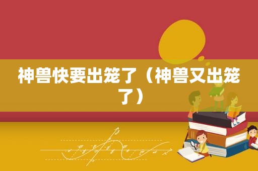神兽快要出笼了（神兽又出笼了）