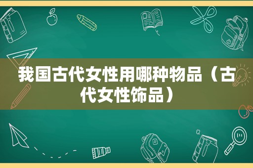 我国古代女性用哪种物品（古代女性饰品）