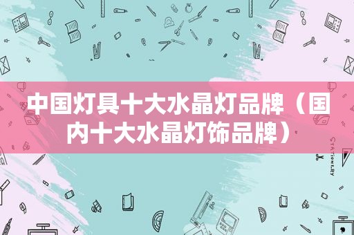 中国灯具十大水晶灯品牌（国内十大水晶灯饰品牌）