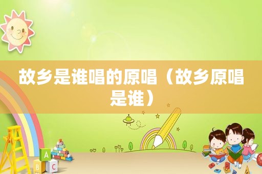 故乡是谁唱的原唱（故乡原唱是谁）