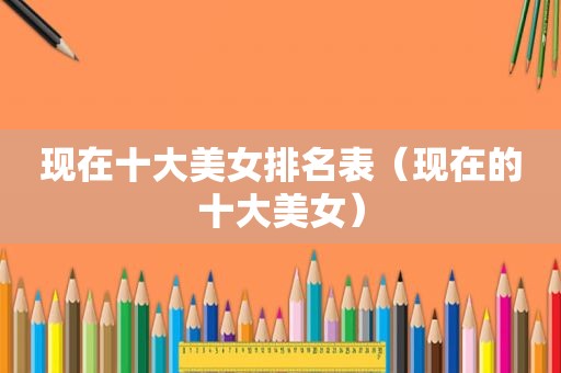 现在十大美女排名表（现在的十大美女）
