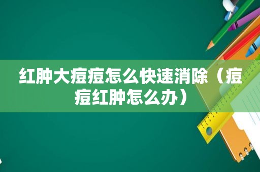 红肿大痘痘怎么快速消除（痘痘红肿怎么办）