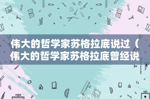 伟大的哲学家苏格拉底说过（伟大的哲学家苏格拉底曾经说过）