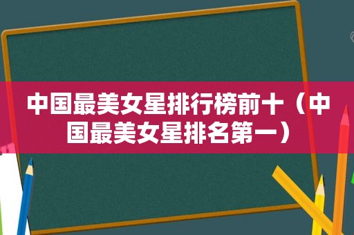 中国最美女星排行榜前十（中国最美女星排名第一）
