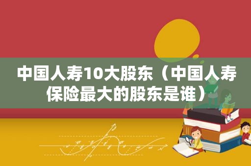 中国人寿10大股东（中国人寿保险最大的股东是谁）
