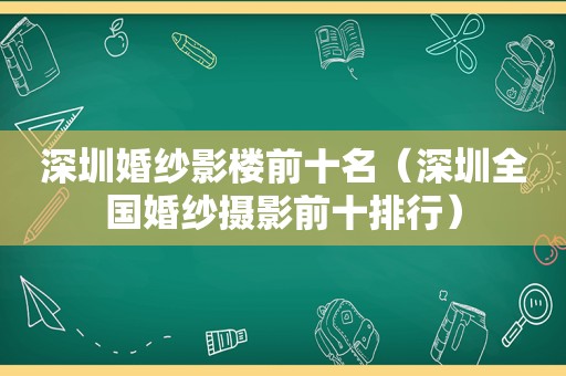 深圳婚纱影楼前十名（深圳全国婚纱摄影前十排行）