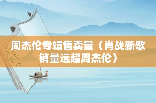 周杰伦专辑售卖量（肖战新歌销量远超周杰伦）