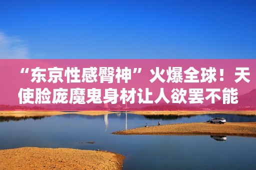 “东京性感臀神”火爆全球！天使脸庞魔鬼身材让人欲罢不能