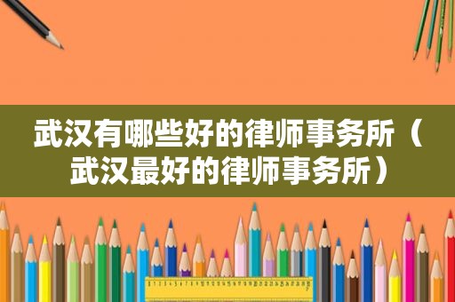 武汉有哪些好的律师事务所（武汉最好的律师事务所）