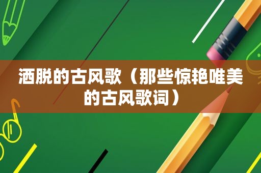 洒脱的古风歌（那些惊艳唯美的古风歌词）