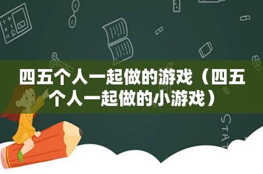四五个人一起做的游戏（四五个人一起做的小游戏）