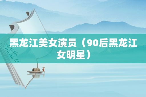 黑龙江美女演员（90后黑龙江女明星）