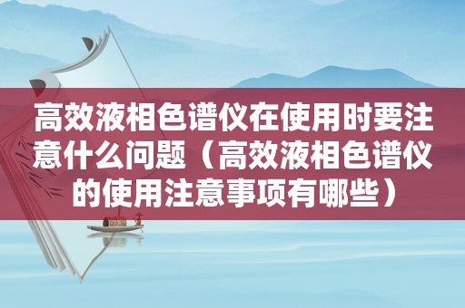 高效液相色谱仪在使用时要注意什么问题（高效液相色谱仪的使用注意事项有哪些）