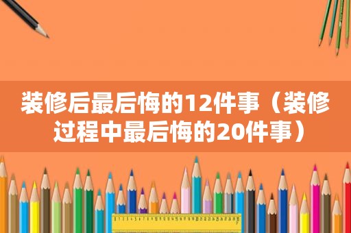 装修后最后悔的12件事（装修 过程中最后悔的20件事）