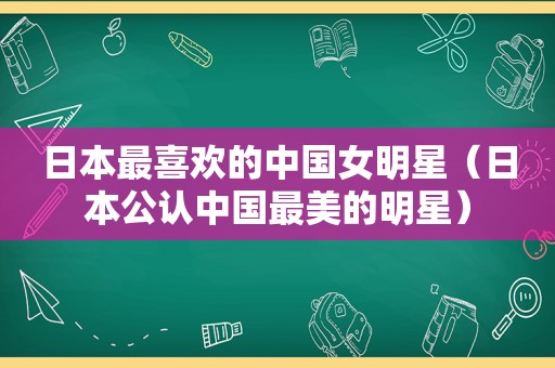 日本最喜欢的中国女明星（日本公认中国最美的明星）