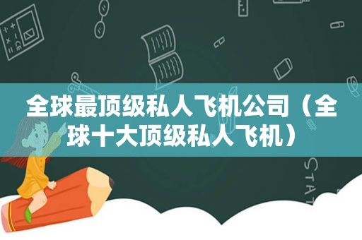 全球最顶级私人飞机公司（全球十大顶级私人飞机）