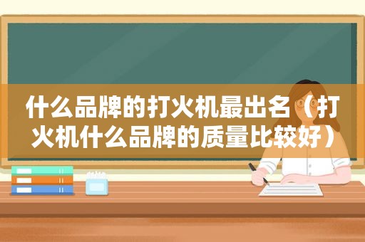 什么品牌的打火机最出名（打火机什么品牌的质量比较好）