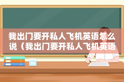我出门要开私人飞机英语怎么说（我出门要开私人飞机英语翻译）