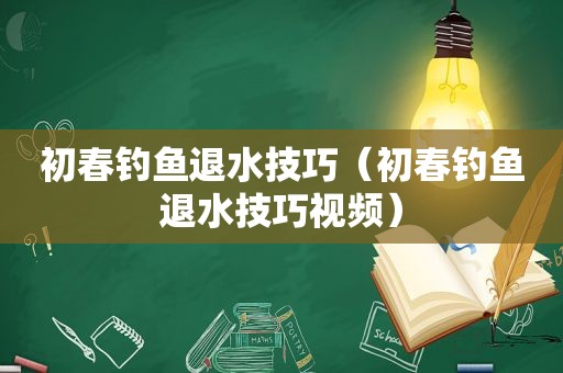 初春钓鱼退水技巧（初春钓鱼退水技巧视频）