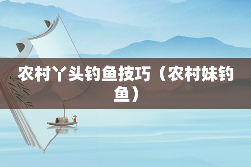 农村丫头钓鱼技巧（农村妹钓鱼）