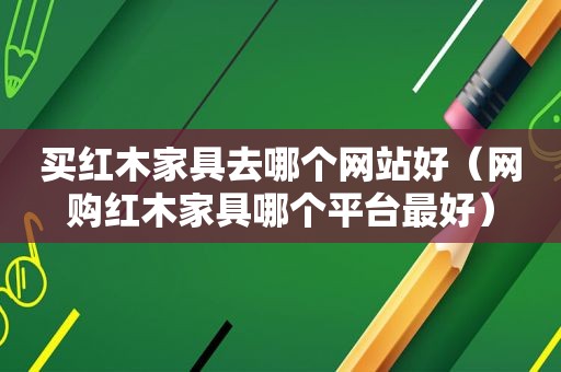 买红木家具去哪个网站好（网购红木家具哪个平台最好）