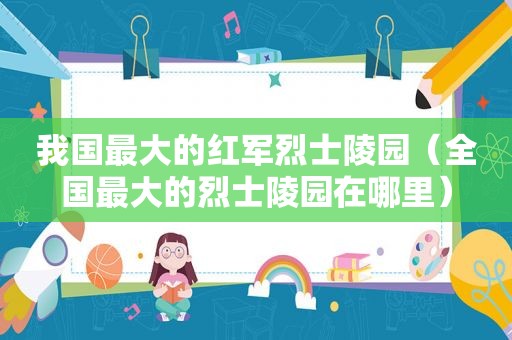 我国最大的红军烈士陵园（全国最大的烈士陵园在哪里）
