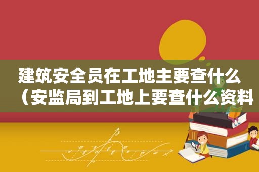 建筑安全员在工地主要查什么（安监局到工地上要查什么资料）