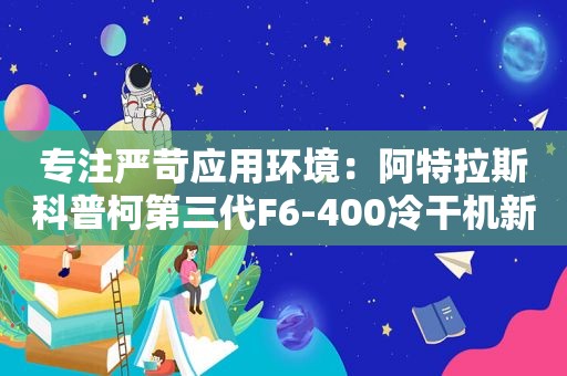 专注严苛应用环境：阿特拉斯科普柯第三代F6-400冷干机新年新上市