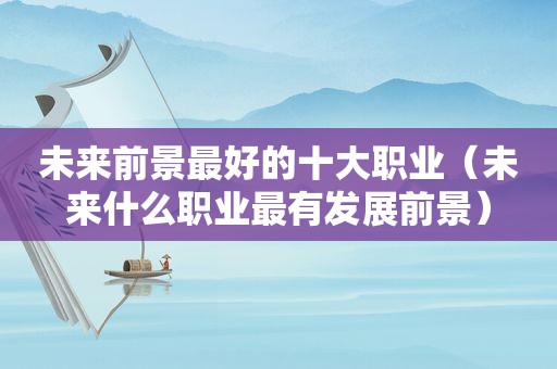 未来前景最好的十大职业（未来什么职业最有发展前景）