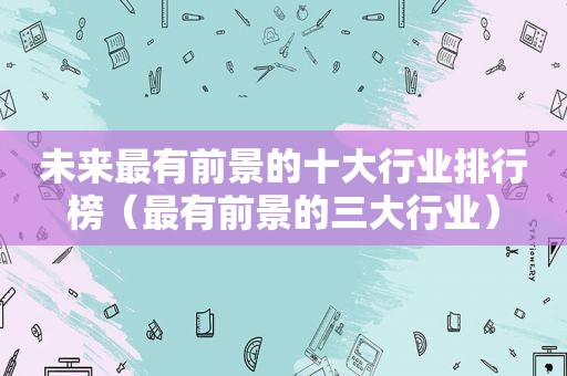 未来最有前景的十大行业排行榜（最有前景的三大行业）