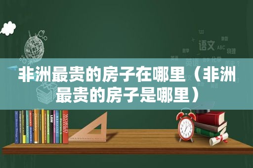 非洲最贵的房子在哪里（非洲最贵的房子是哪里）