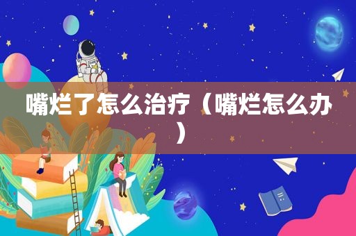 嘴烂了怎么治疗（嘴烂怎么办）