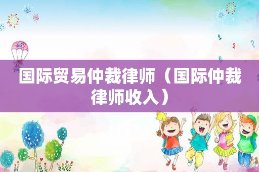 国际贸易仲裁律师（国际仲裁律师收入）