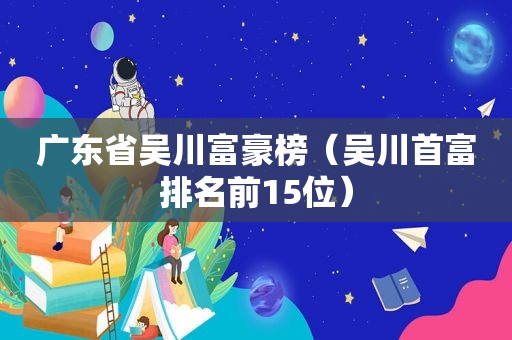 广东省吴川富豪榜（吴川首富排名前15位）