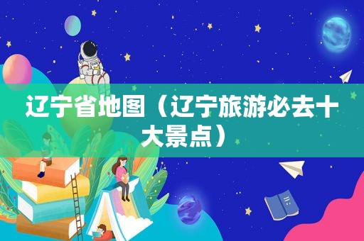 辽宁省地图（辽宁旅游必去十大景点）