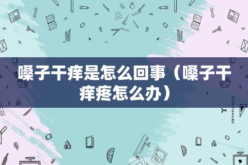 嗓子干痒是怎么回事（嗓子干痒疼怎么办）