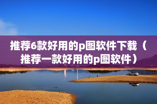 推荐6款好用的p图软件下载（推荐一款好用的p图软件）