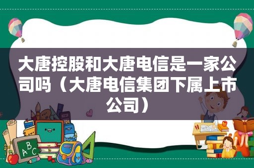 大唐控股和大唐电信是一家公司吗（大唐电信集团下属上市公司）