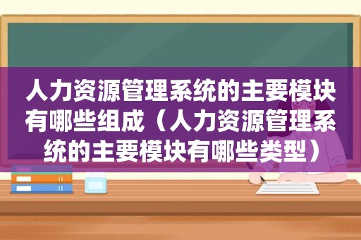 人力资源管理系统的主要模块有哪些组成（人力资源管理系统的主要模块有哪些类型）
